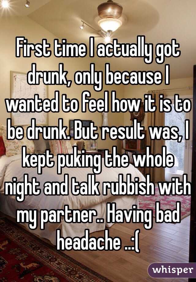 First time I actually got drunk, only because I wanted to feel how it is to be drunk. But result was, I kept puking the whole night and talk rubbish with my partner.. Having bad headache ..:(