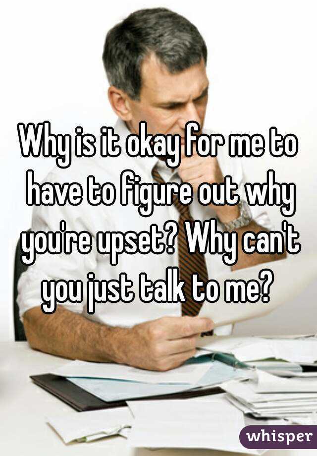 Why is it okay for me to have to figure out why you're upset? Why can't you just talk to me? 