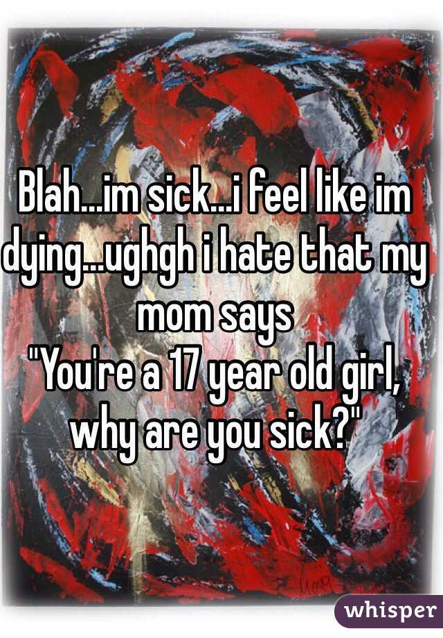 Blah...im sick...i feel like im dying...ughgh i hate that my mom says
"You're a 17 year old girl, why are you sick?"