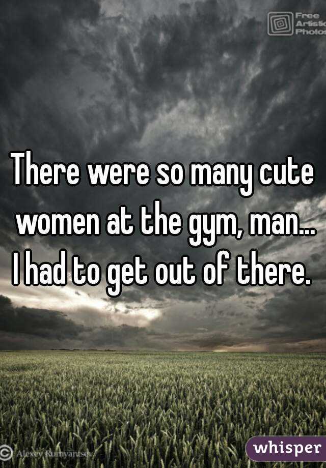 There were so many cute women at the gym, man... I had to get out of there. 