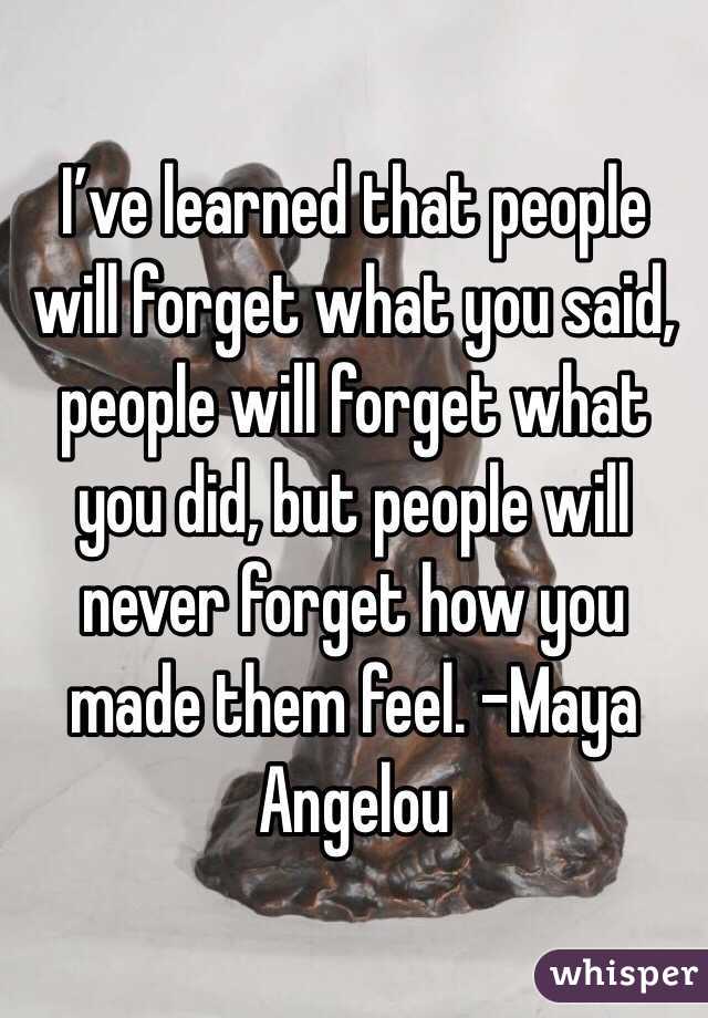 I’ve learned that people will forget what you said, people will forget what you did, but people will never forget how you made them feel. –Maya Angelou