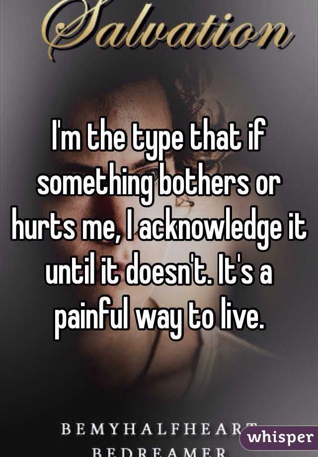 I'm the type that if something bothers or hurts me, I acknowledge it until it doesn't. It's a painful way to live. 