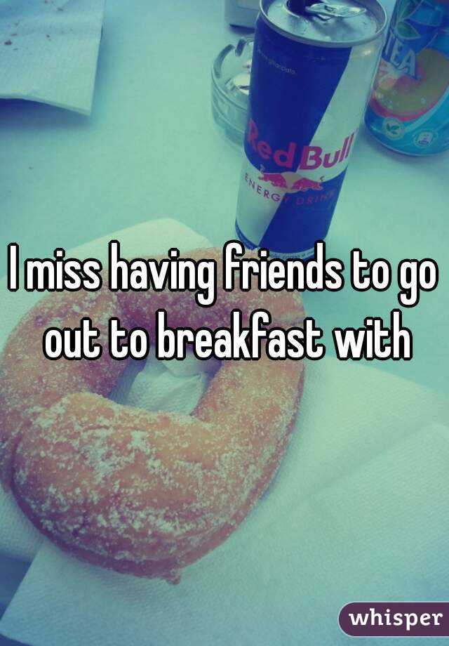 I miss having friends to go out to breakfast with