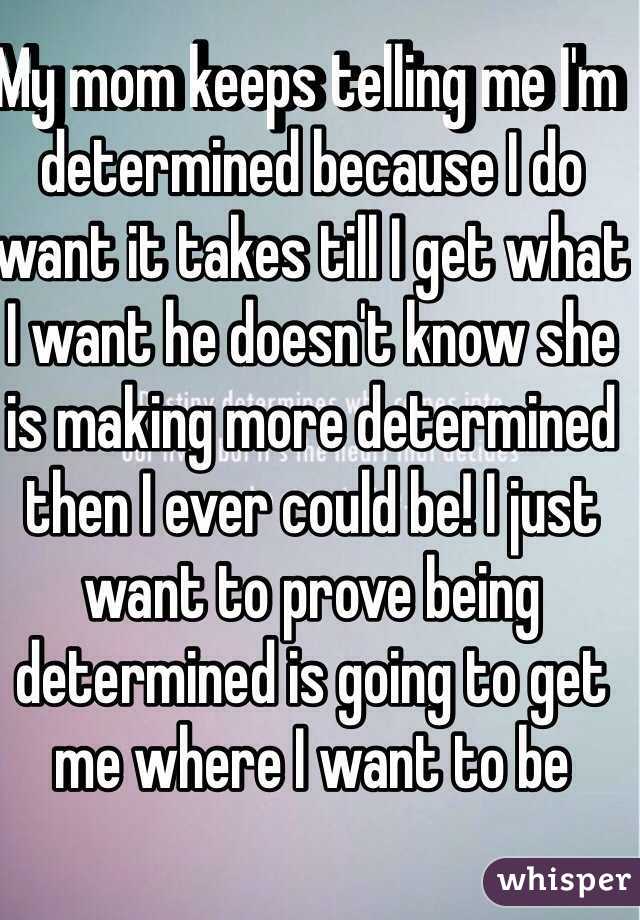 My mom keeps telling me I'm determined because I do want it takes till I get what I want he doesn't know she is making more determined then I ever could be! I just want to prove being determined is going to get me where I want to be 