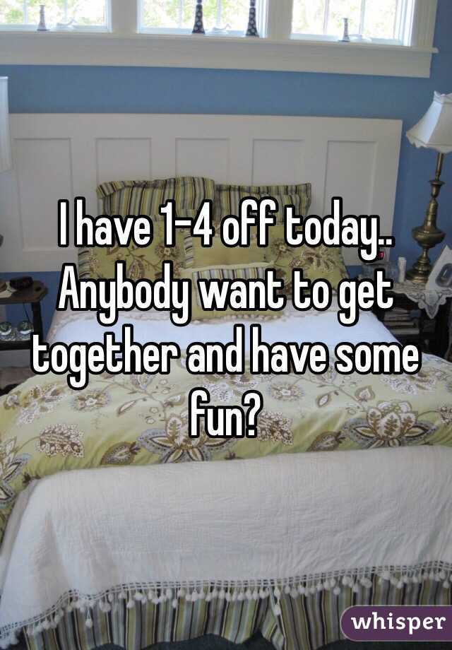 I have 1-4 off today.. Anybody want to get together and have some fun? 