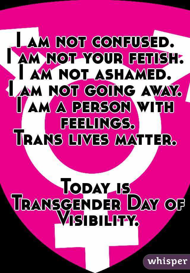 I am not confused.
I am not your fetish.
I am not ashamed.
I am not going away.
I am a person with feelings.
Trans lives matter.


Today is Transgender Day of Visibility.