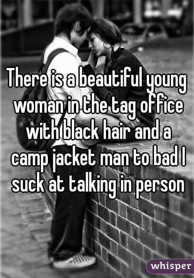 There is a beautiful young woman in the tag office with black hair and a camp jacket man to bad I suck at talking in person