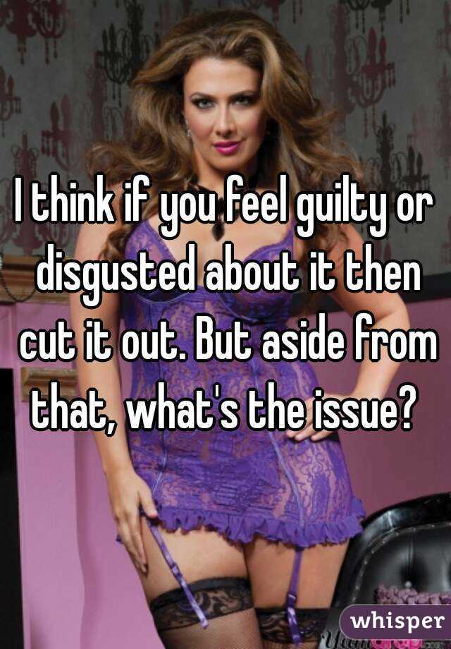 I think if you feel guilty or disgusted about it then cut it out. But aside from that, what's the issue? 
