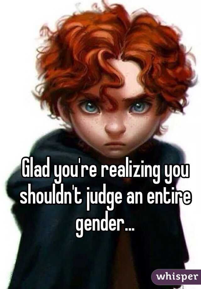 Glad you're realizing you shouldn't judge an entire gender...