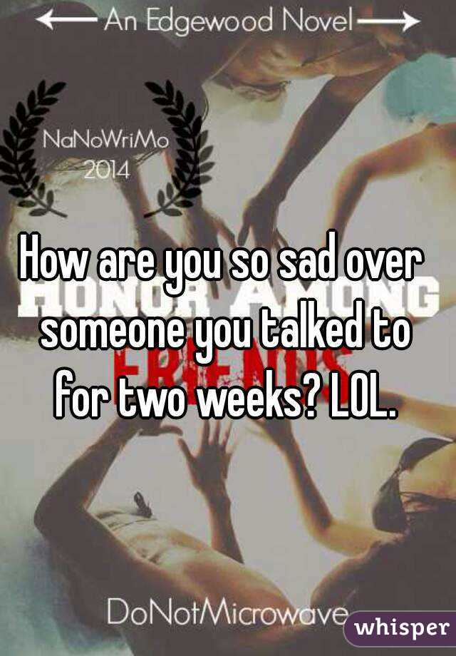 How are you so sad over someone you talked to for two weeks? LOL.