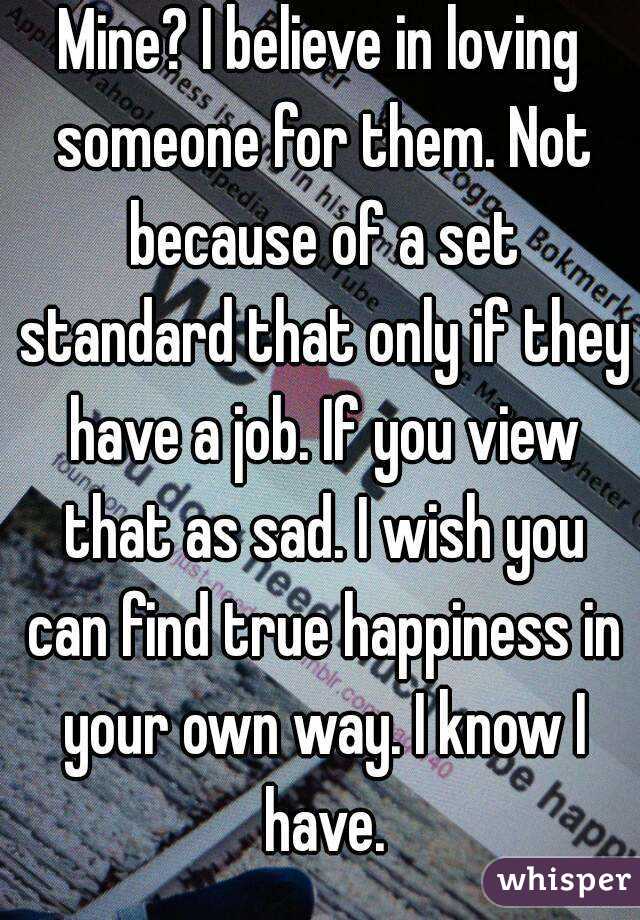 Mine? I believe in loving someone for them. Not because of a set standard that only if they have a job. If you view that as sad. I wish you can find true happiness in your own way. I know I have.