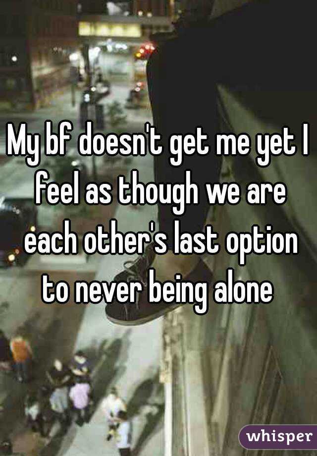 My bf doesn't get me yet I feel as though we are each other's last option to never being alone 