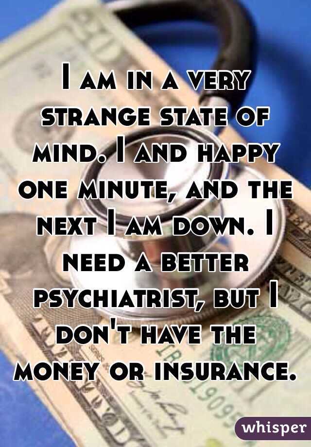 I am in a very strange state of mind. I and happy one minute, and the next I am down. I need a better psychiatrist, but I don't have the money or insurance.