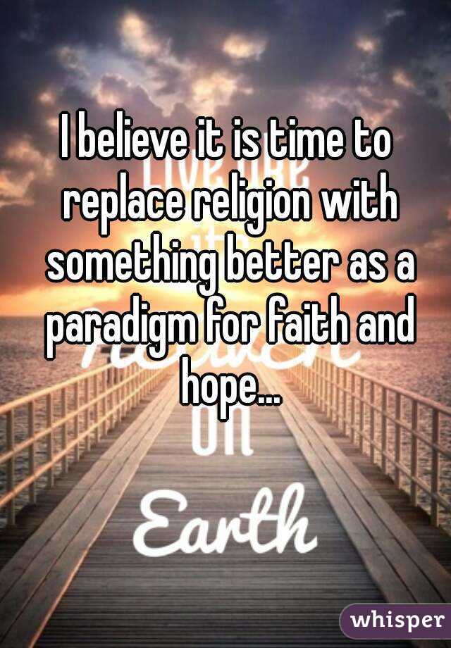 I believe it is time to replace religion with something better as a paradigm for faith and hope...