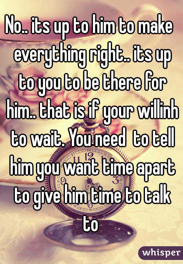 No.. its up to him to make  everything right.. its up to you to be there for him.. that is if your willinh to wait. You need  to tell him you want time apart to give him time to talk to 