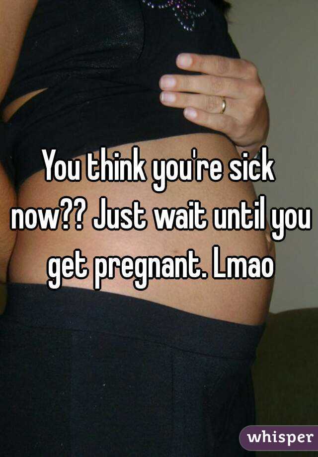 You think you're sick now?? Just wait until you get pregnant. Lmao