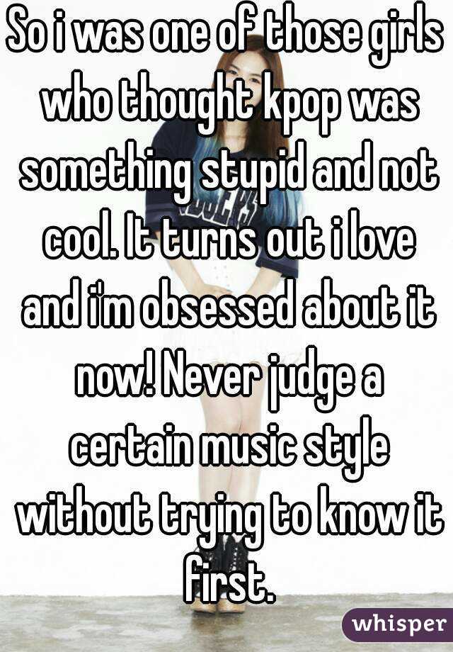 So i was one of those girls who thought kpop was something stupid and not cool. It turns out i love and i'm obsessed about it now! Never judge a certain music style without trying to know it first.