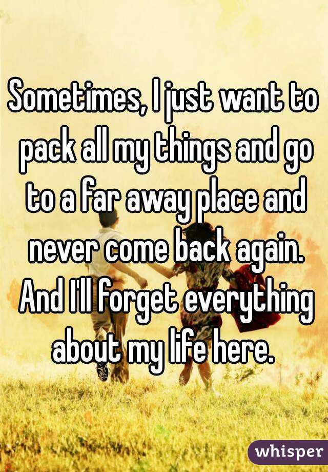 Sometimes, I just want to pack all my things and go to a far away place and never come back again. And I'll forget everything about my life here. 