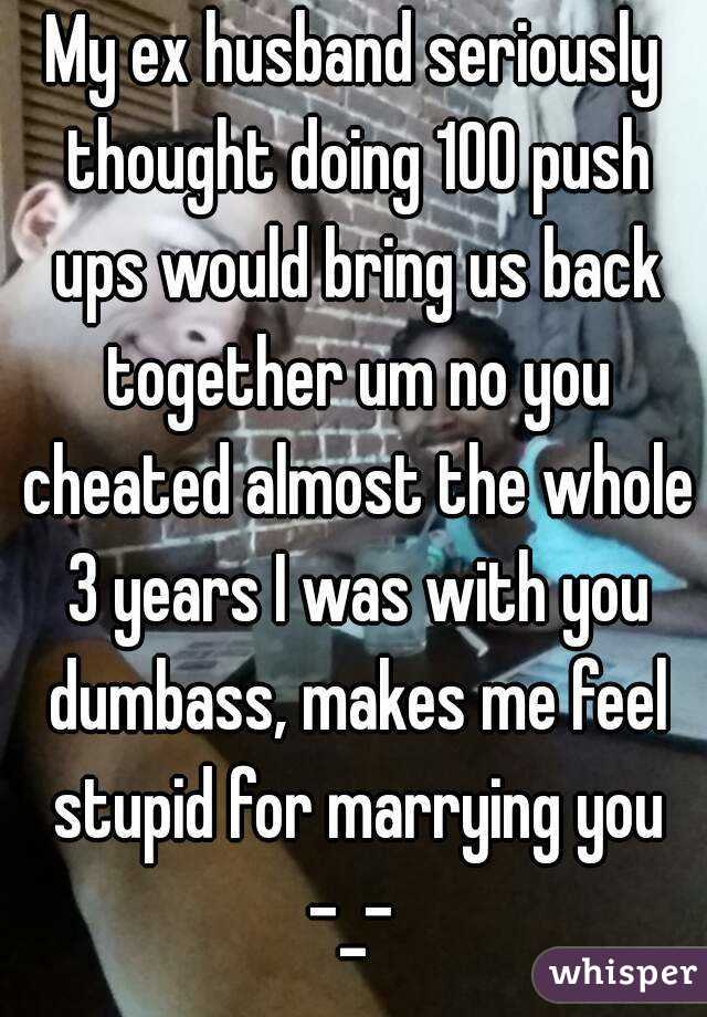My ex husband seriously thought doing 100 push ups would bring us back together um no you cheated almost the whole 3 years I was with you dumbass, makes me feel stupid for marrying you -_- 