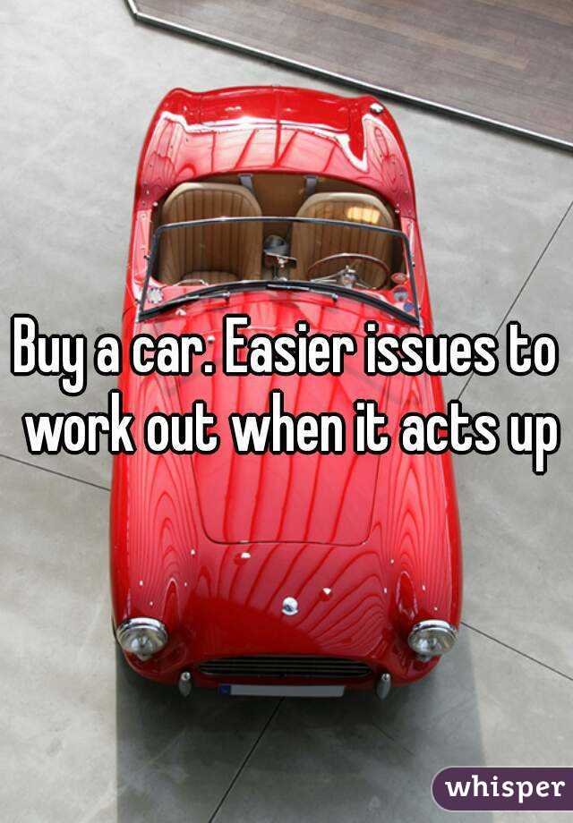 Buy a car. Easier issues to work out when it acts up
