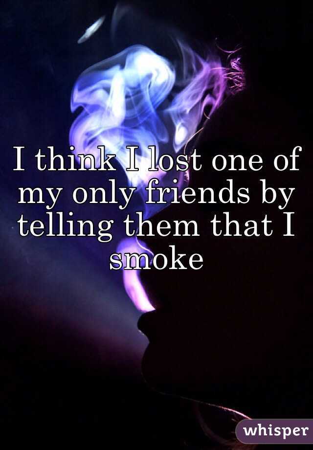 I think I lost one of my only friends by telling them that I smoke