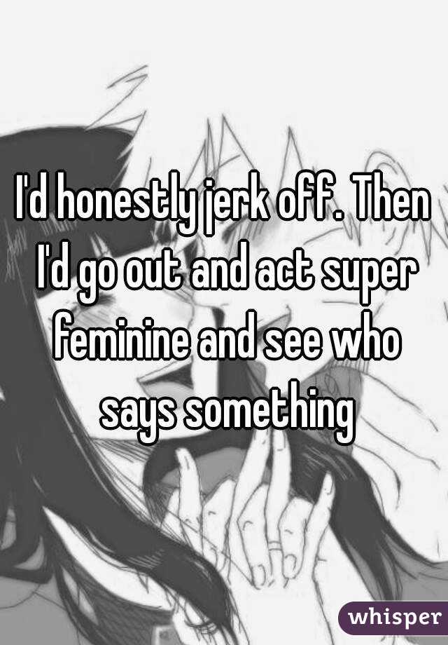 I'd honestly jerk off. Then I'd go out and act super feminine and see who says something
