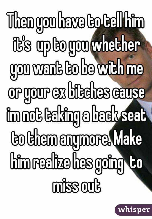 Then you have to tell him it's  up to you whether you want to be with me or your ex bitches cause im not taking a back seat to them anymore. Make him realize hes going  to miss out