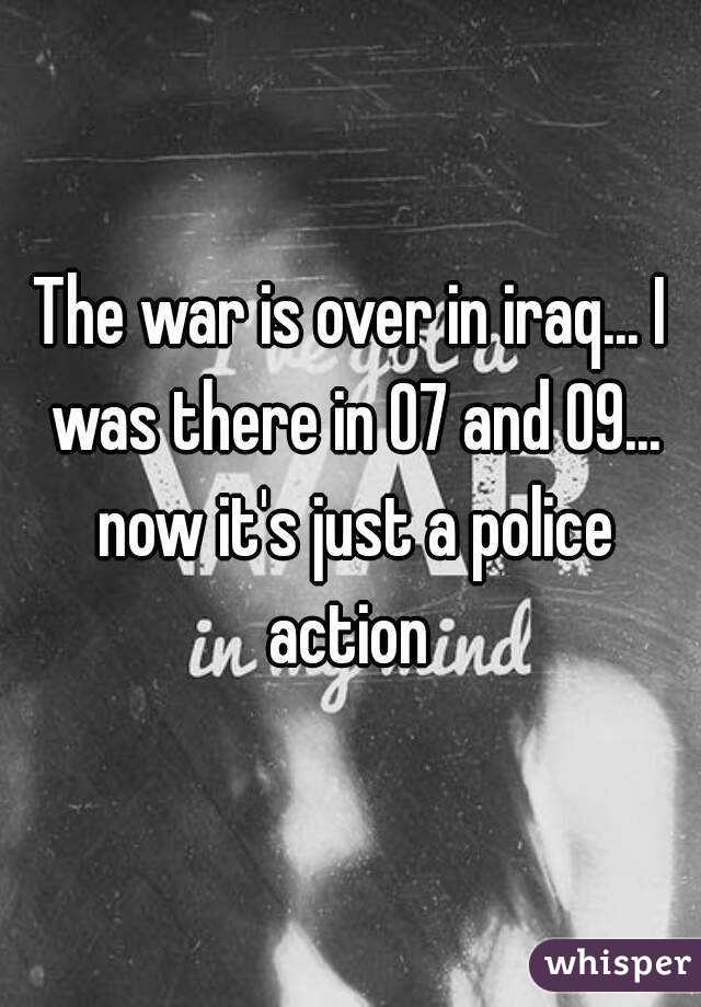The war is over in iraq... I was there in 07 and 09... now it's just a police action 