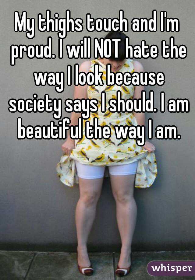 My thighs touch and I'm proud. I will NOT hate the way I look because society says I should. I am beautiful the way I am.