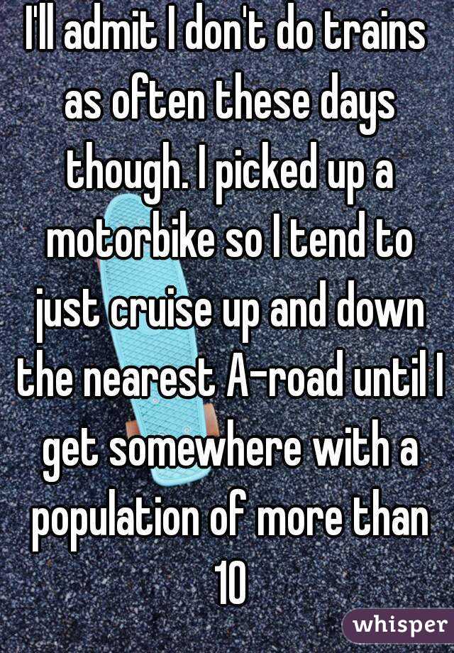 I'll admit I don't do trains as often these days though. I picked up a motorbike so I tend to just cruise up and down the nearest A-road until I get somewhere with a population of more than 10