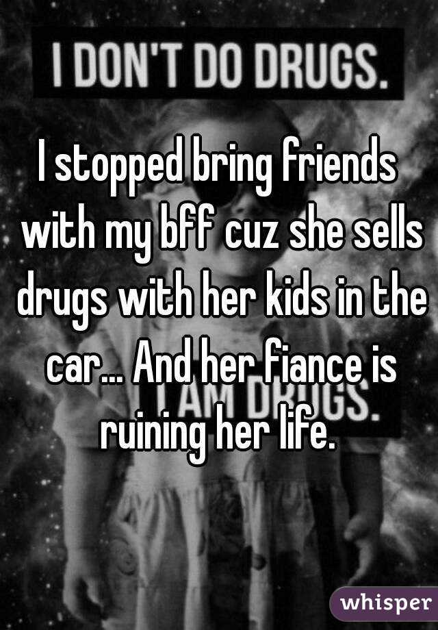 I stopped bring friends with my bff cuz she sells drugs with her kids in the car... And her fiance is ruining her life. 