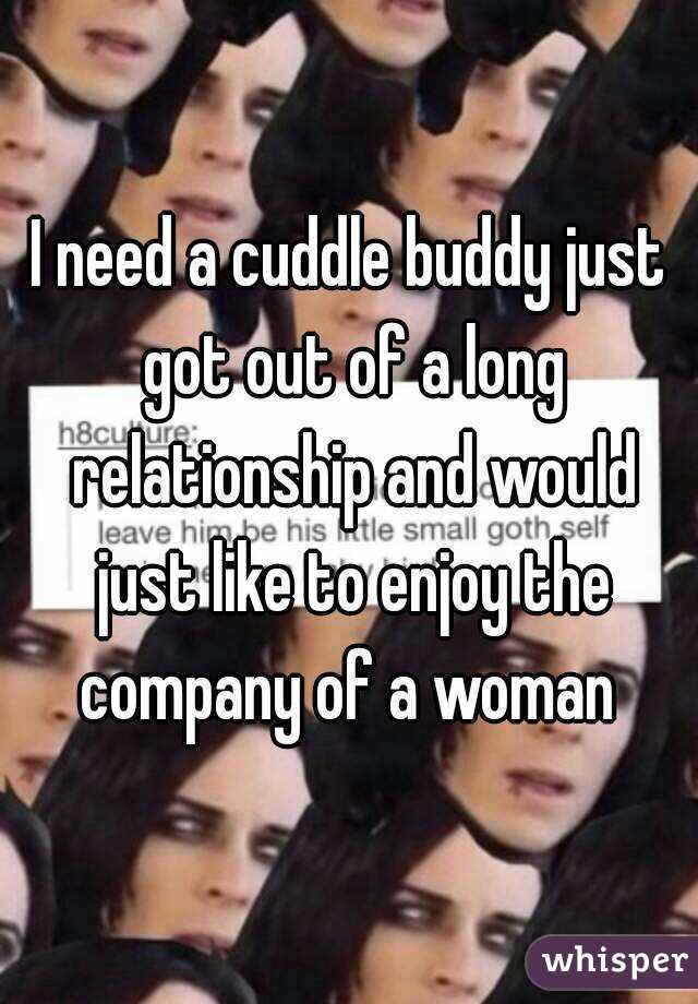 I need a cuddle buddy just got out of a long relationship and would just like to enjoy the company of a woman 