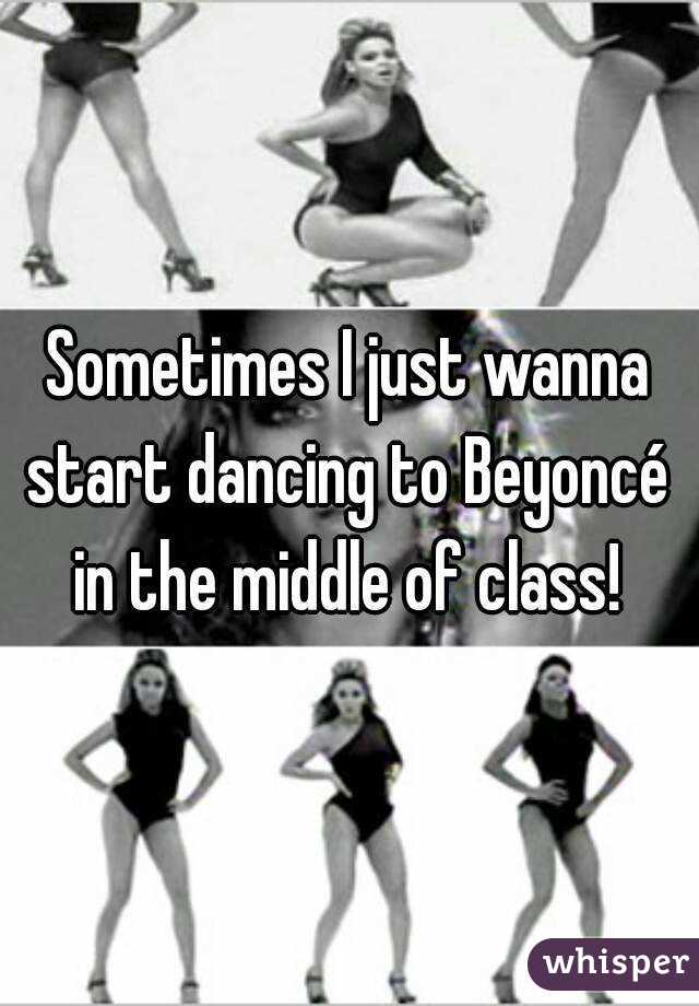 Sometimes I just wanna start dancing to Beyoncé  in the middle of class! 