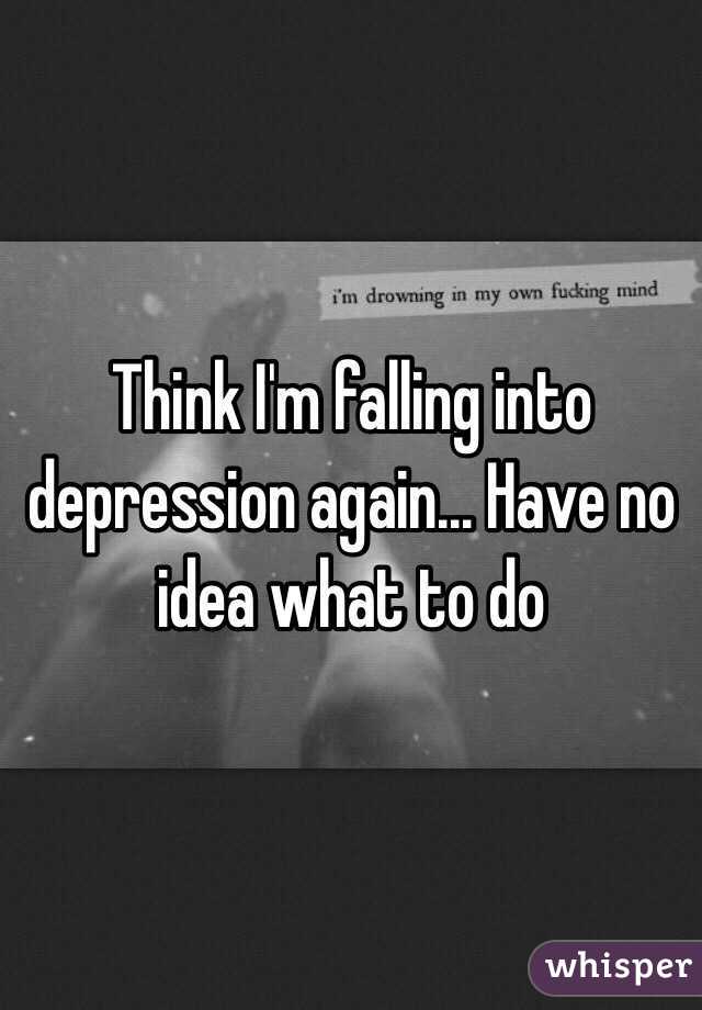 Think I'm falling into depression again... Have no idea what to do