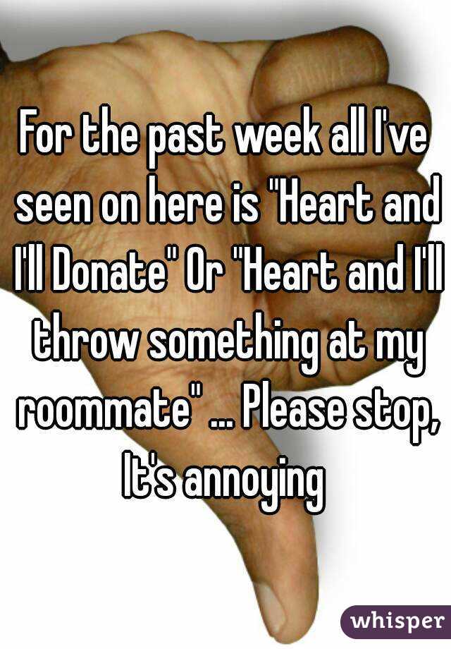For the past week all I've seen on here is "Heart and I'll Donate" Or "Heart and I'll throw something at my roommate" ... Please stop, It's annoying 
