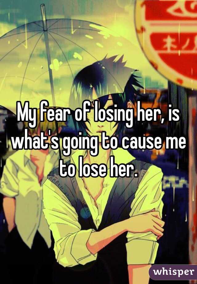 My fear of losing her, is what's going to cause me to lose her. 