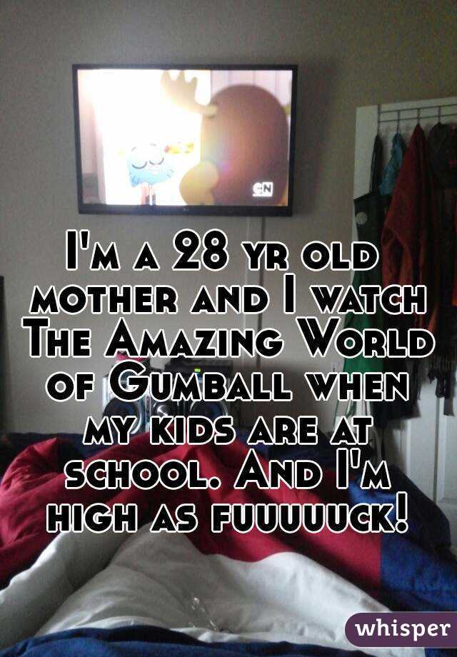 I'm a 28 yr old mother and I watch The Amazing World of Gumball when my kids are at school. And I'm high as fuuuuuck!