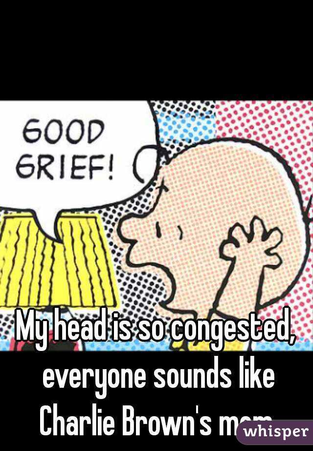My head is so congested, everyone sounds like Charlie Brown's mom.