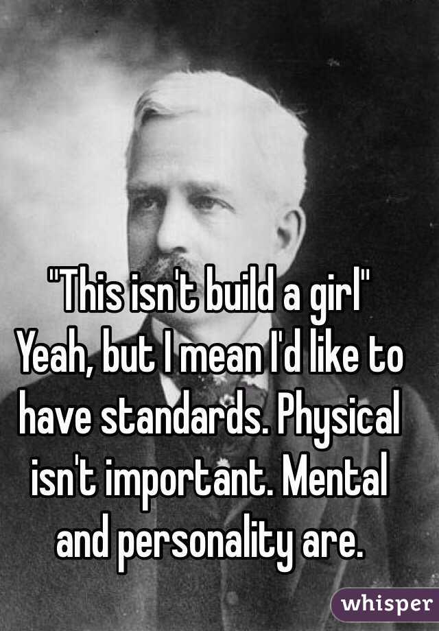 "This isn't build a girl" 
Yeah, but I mean I'd like to have standards. Physical isn't important. Mental and personality are. 