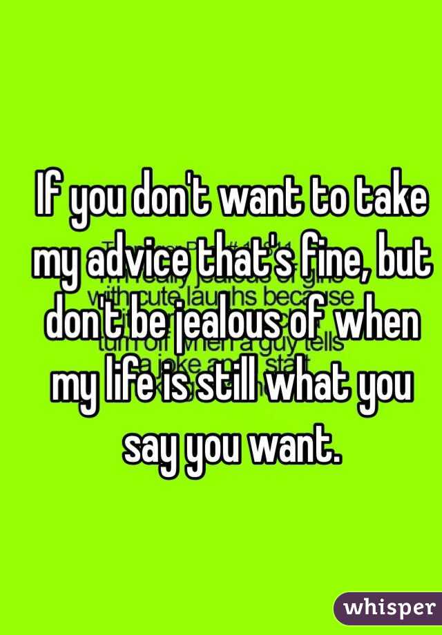 If you don't want to take my advice that's fine, but don't be jealous of when my life is still what you say you want. 
