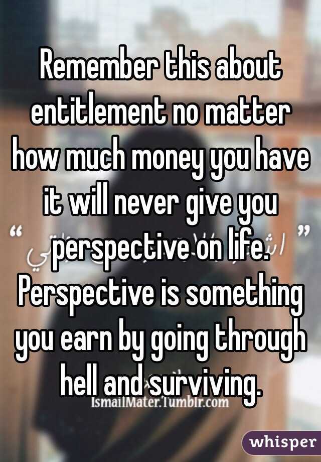 Remember this about entitlement no matter how much money you have it will never give you perspective on life.
Perspective is something you earn by going through hell and surviving.