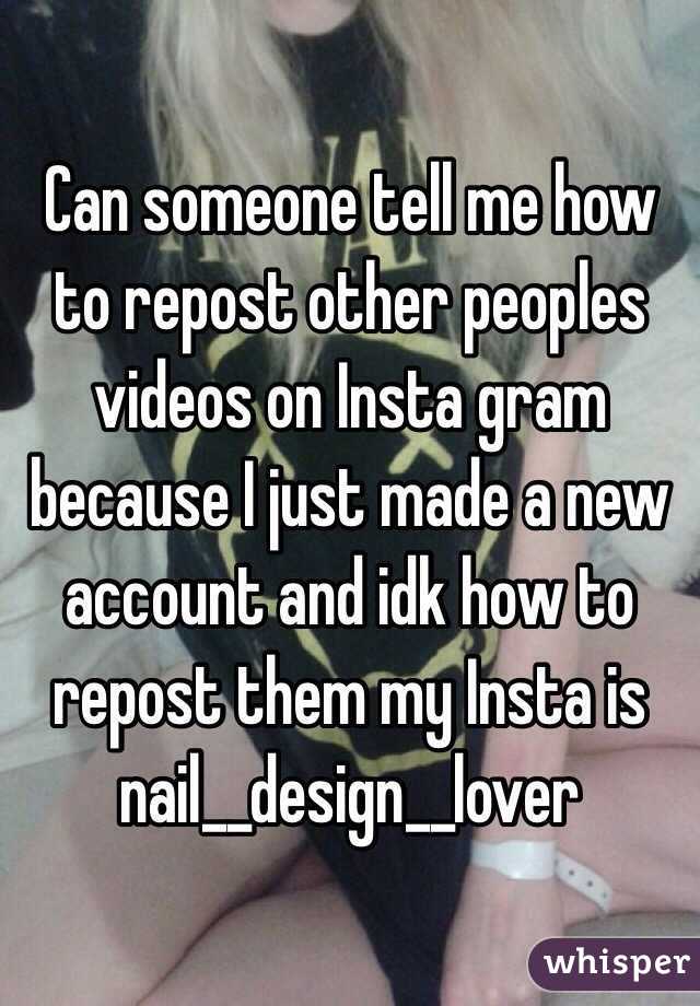 Can someone tell me how to repost other peoples videos on Insta gram because I just made a new account and idk how to repost them my Insta is nail__design__lover