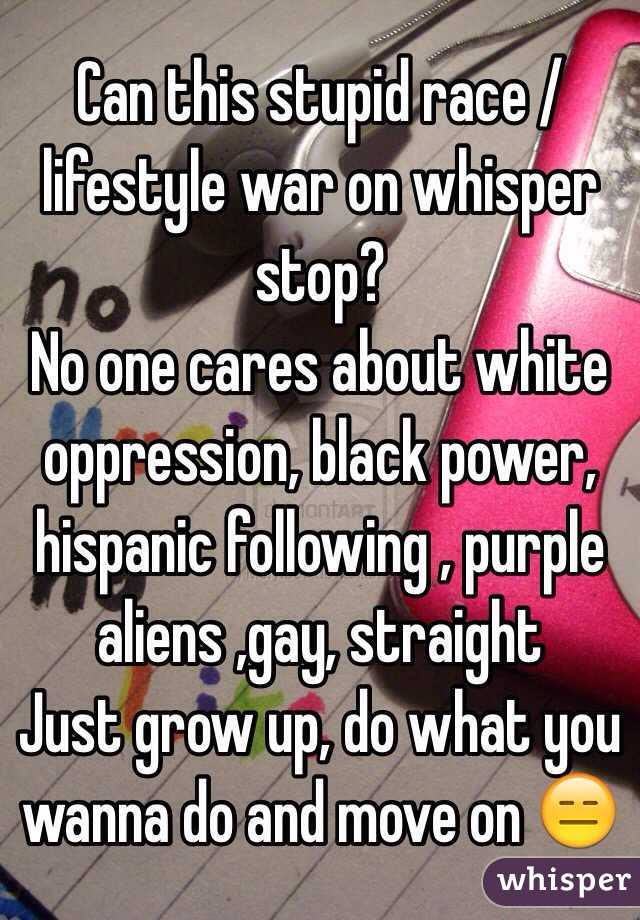 Can this stupid race /lifestyle war on whisper stop?
No one cares about white oppression, black power, hispanic following , purple aliens ,gay, straight 
Just grow up, do what you wanna do and move on 😑