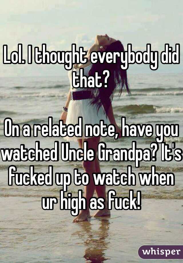 Lol. I thought everybody did that?

On a related note, have you watched Uncle Grandpa? It's fucked up to watch when ur high as fuck!