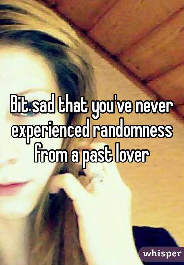 Bit sad that you've never experienced randomness from a past lover