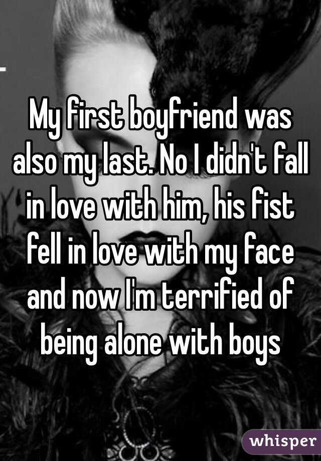 My first boyfriend was also my last. No I didn't fall in love with him, his fist fell in love with my face and now I'm terrified of being alone with boys
