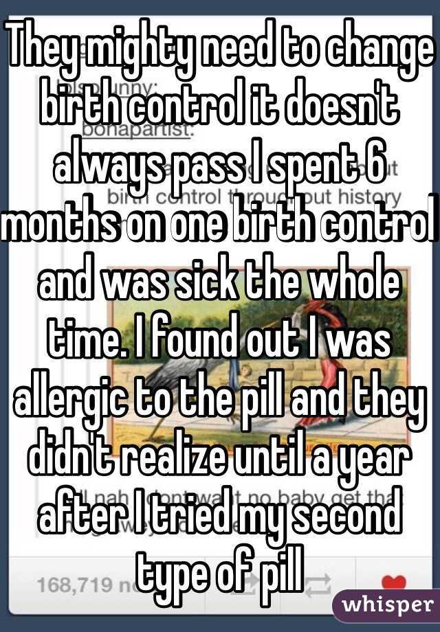 They mighty need to change birth control it doesn't always pass I spent 6 months on one birth control and was sick the whole time. I found out I was allergic to the pill and they didn't realize until a year after I tried my second type of pill 