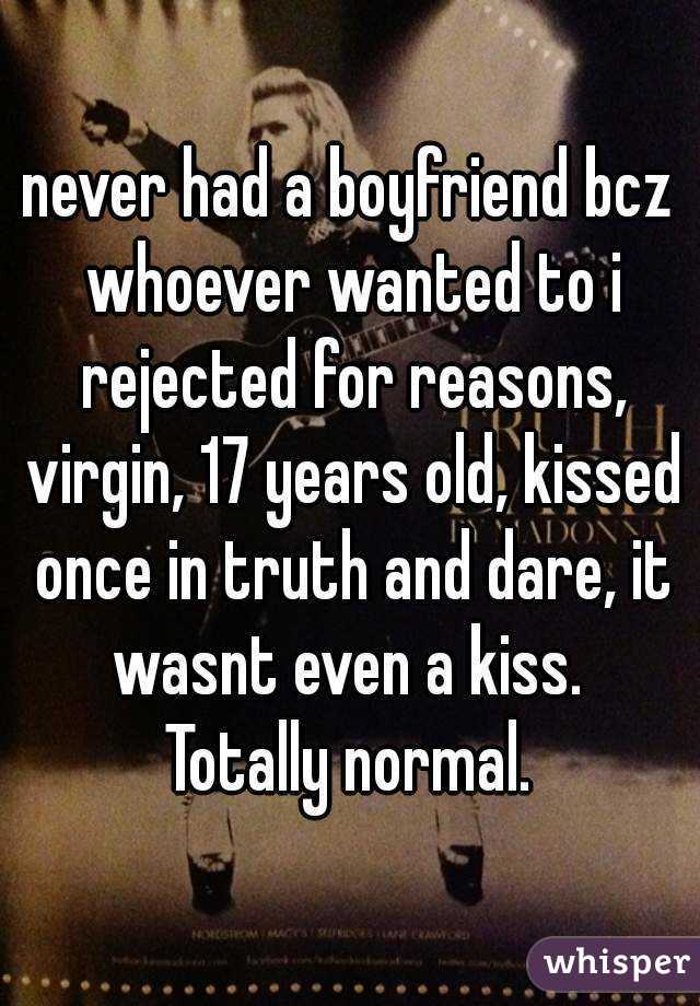 never had a boyfriend bcz whoever wanted to i rejected for reasons, virgin, 17 years old, kissed once in truth and dare, it wasnt even a kiss.  Totally normal. 