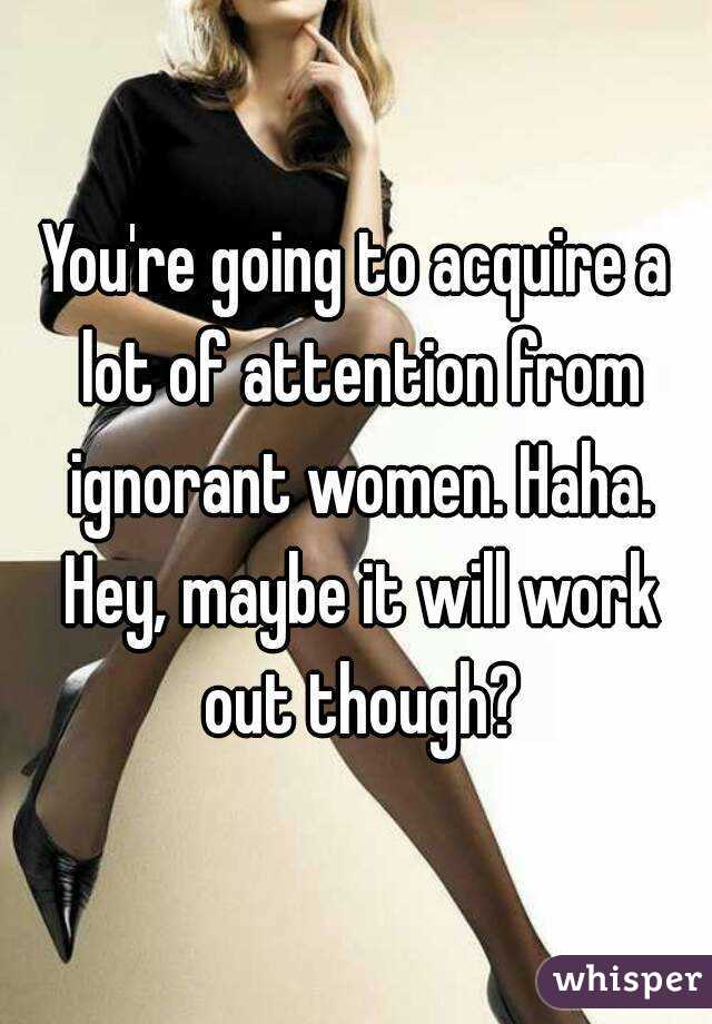 You're going to acquire a lot of attention from ignorant women. Haha. Hey, maybe it will work out though?