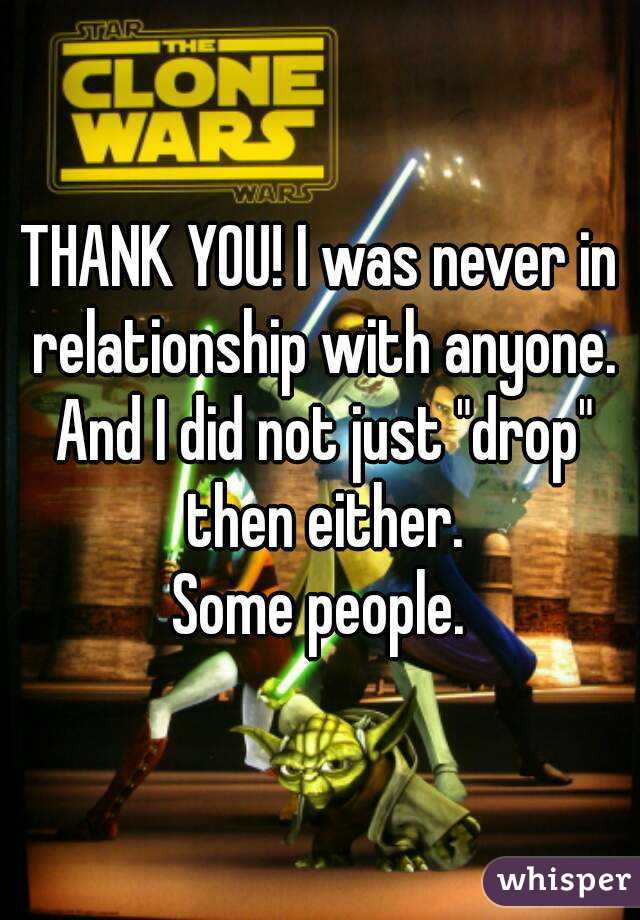 THANK YOU! I was never in relationship with anyone. And I did not just "drop" then either.
Some people.